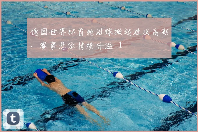 德国世界杯首轮进球掀起进攻高潮，赛事悬念持续升温_1