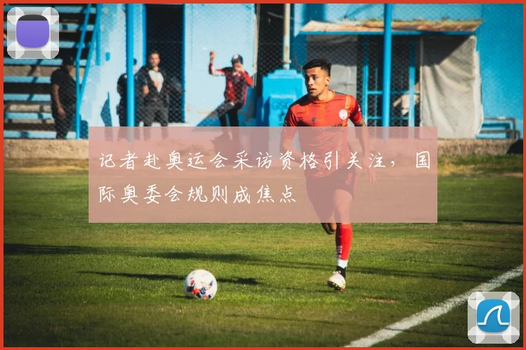 记者赴奥运会采访资格引关注,国际奥委会规则成焦点