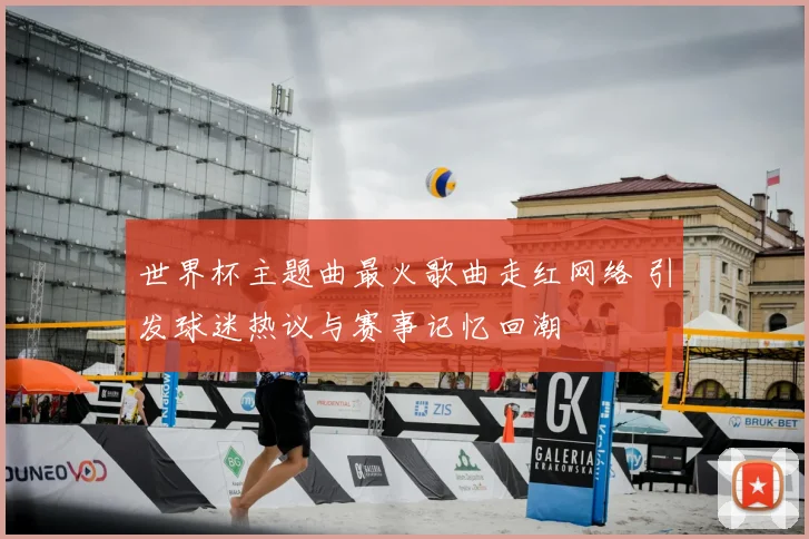 世界杯主题曲最火歌曲走红网络 引发球迷热议与赛事记忆回潮