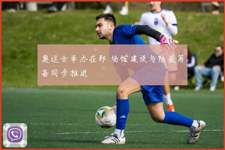 奥运会举办在即 场馆建设与防疫筹备同步推进