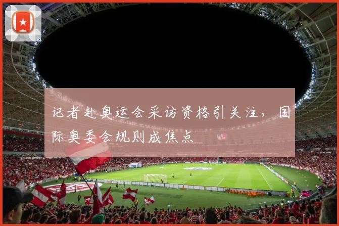 记者赴奥运会采访资格引关注,国际奥委会规则成焦点