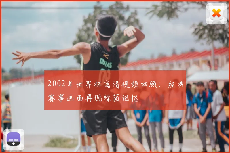 2002年世界杯高清视频回顾：经典赛事画面再现绿茵记忆
