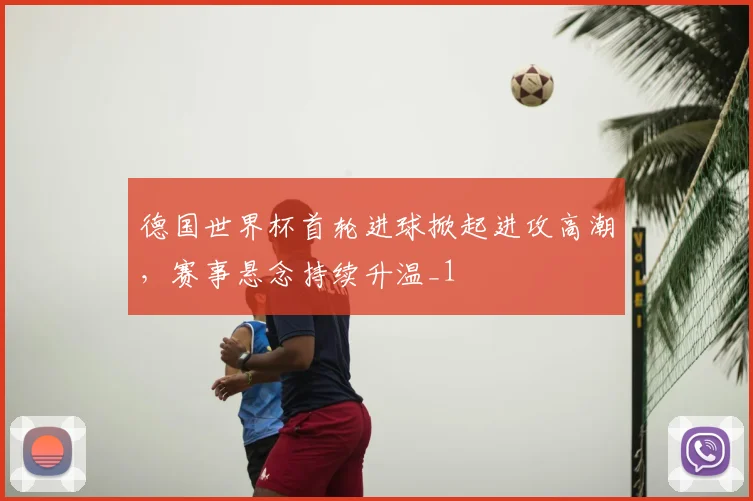 德国世界杯首轮进球掀起进攻高潮,赛事悬念持续升温_1